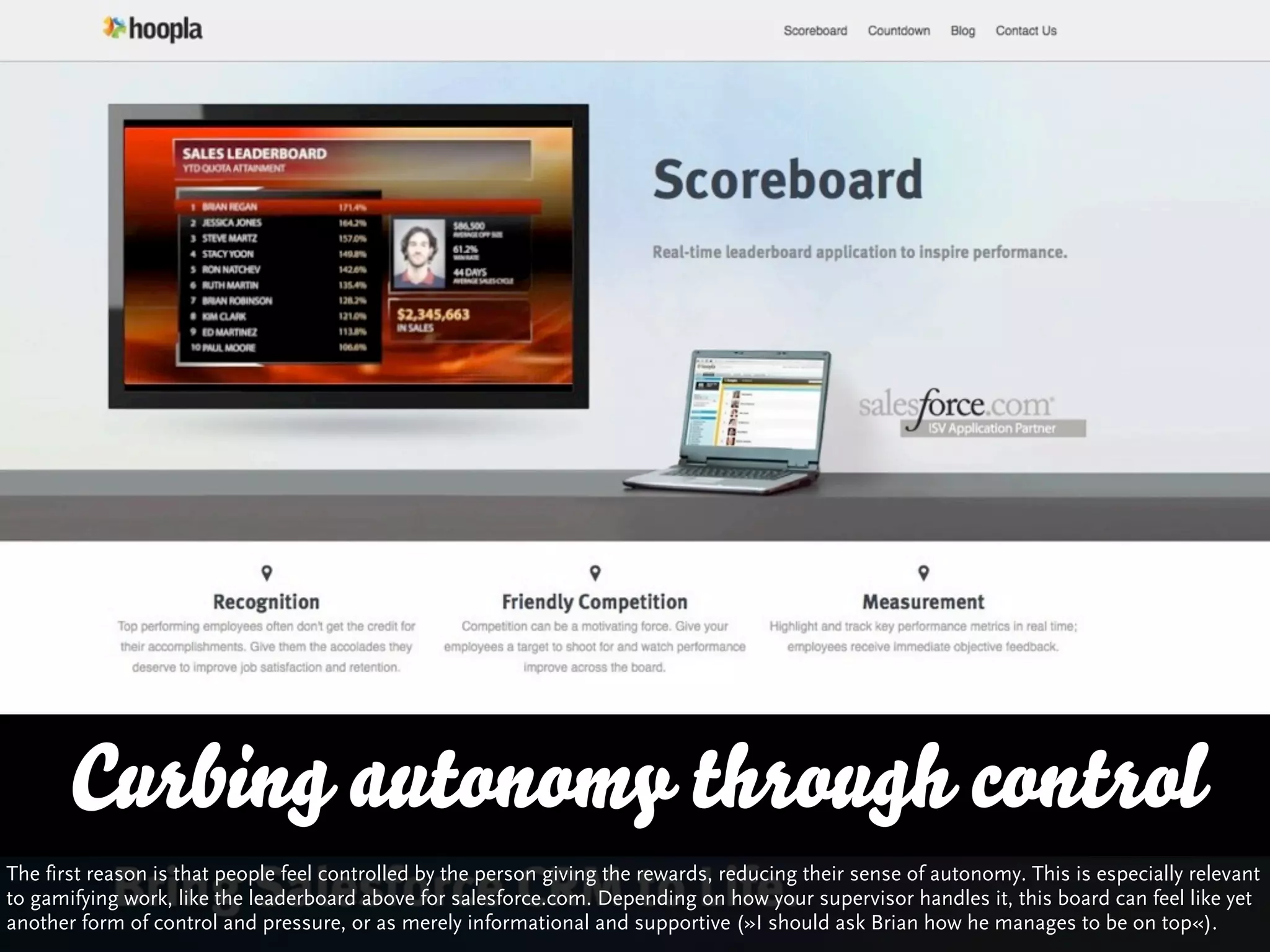 Curbing autonomy through control
The first reason is that people feel controlled by the person giving the rewards, reducing their sense of autonomy. This is especially relevant
to gamifying work, like the leaderboard above for salesforce.com. Depending on how your supervisor handles it, this board can feel like yet
another form of control and pressure, or as merely informational and supportive (»I should ask Brian how he manages to be on top«).
 