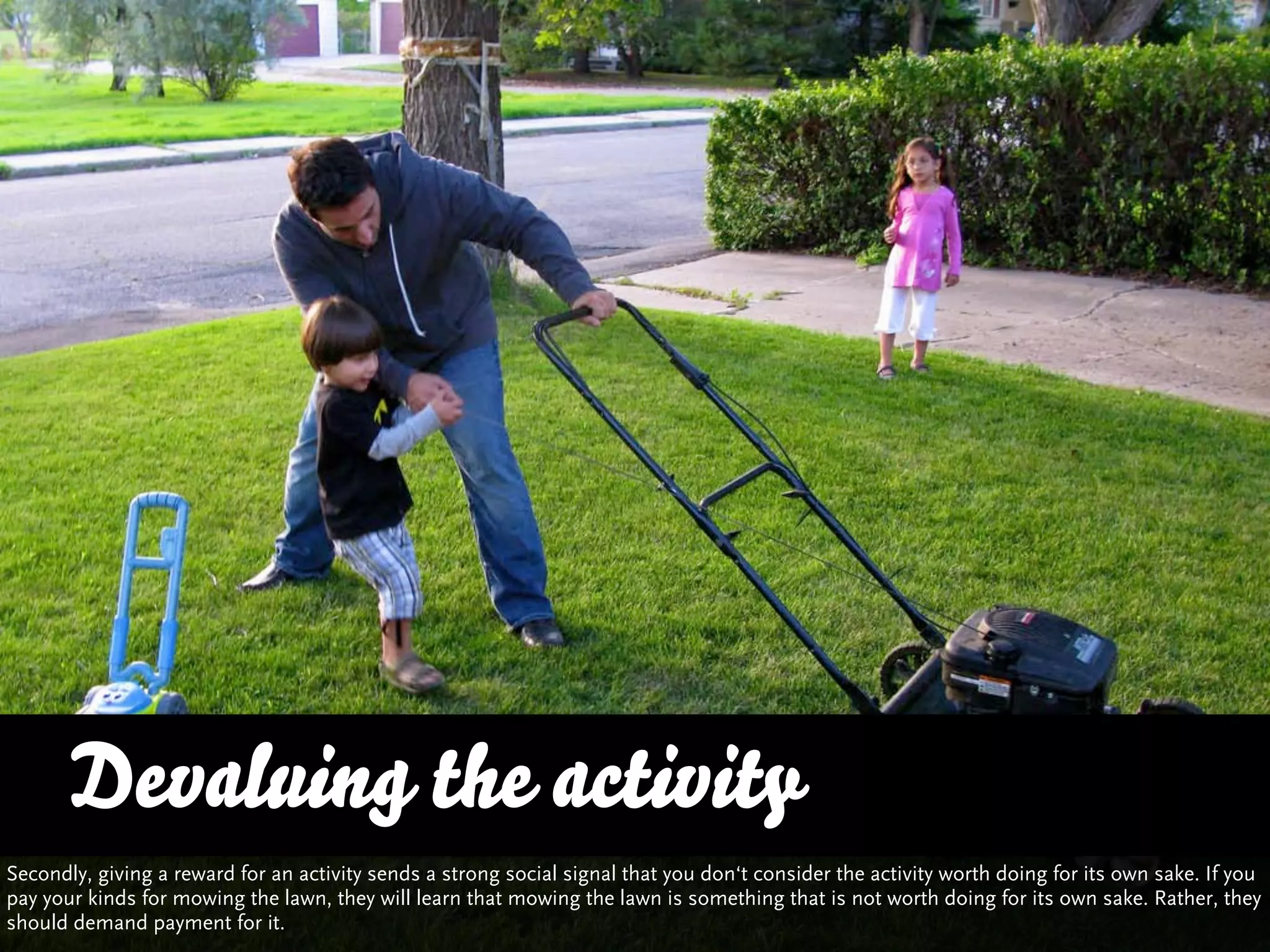 Devaluing the activity
Secondly, giving a reward for an activity sends a strong social signal that you don‘t consider the activity worth doing for its own sake. If you
pay your kinds for mowing the lawn, they will learn that mowing the lawn is something that is not worth doing for its own sake. Rather, they
should demand payment for it.
 