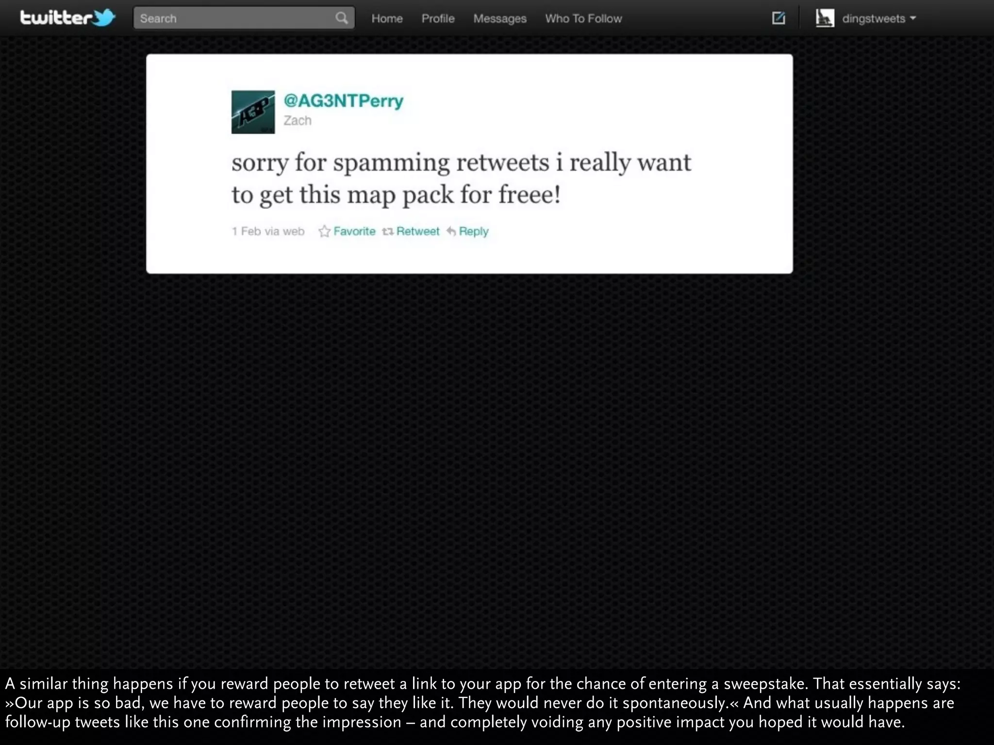 A similar thing happens if you reward people to retweet a link to your app for the chance of entering a sweepstake. That essentially says:
»Our app is so bad, we have to reward people to say they like it. They would never do it spontaneously.« And what usually happens are
follow-up tweets like this one confirming the impression – and completely voiding any positive impact you hoped it would have.
                                                                                                         http://www.ﬂickr.com/photos/courosa/4955407599/sizes/l/in/photostream/
 