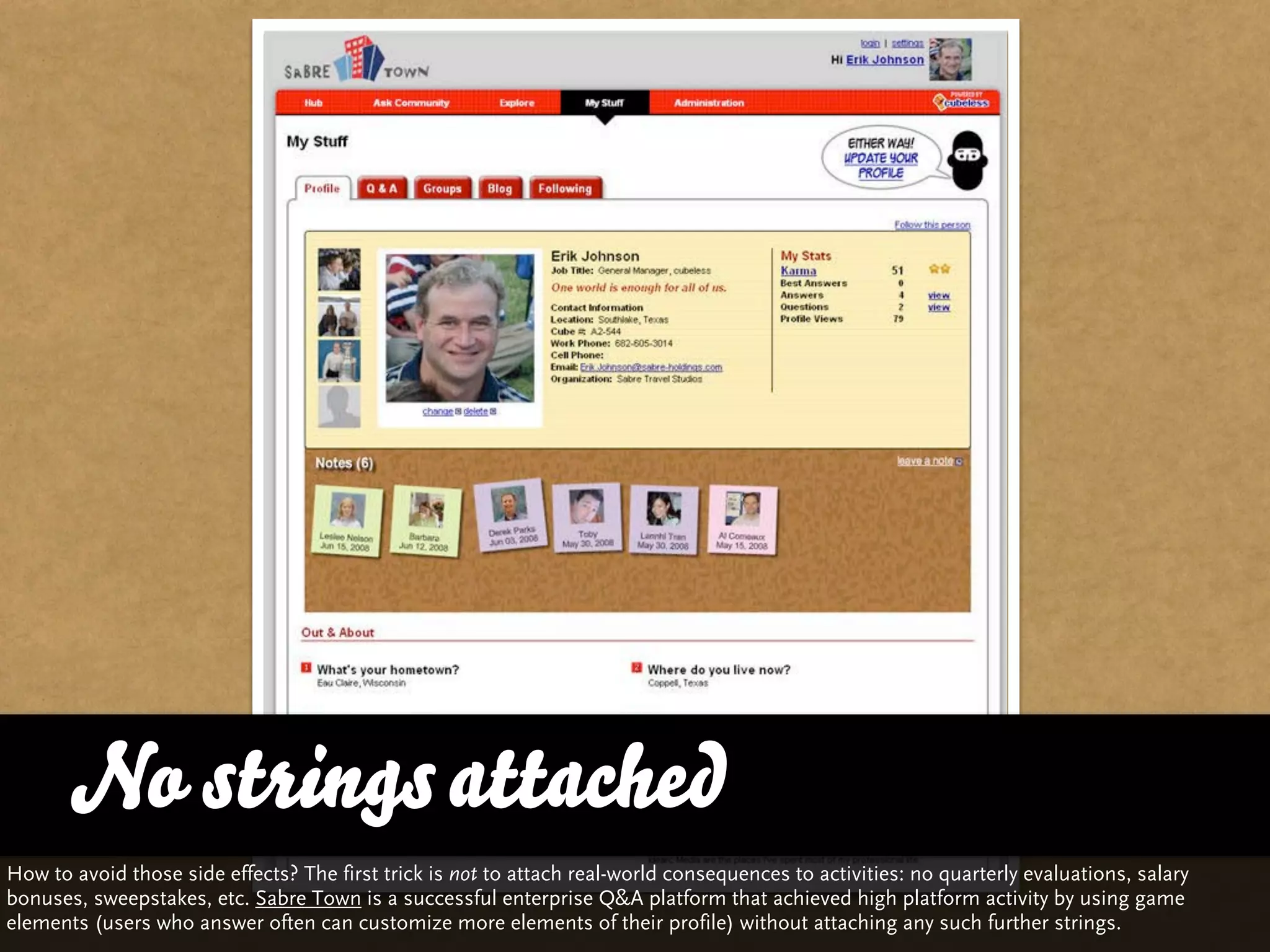 No strings attached
How to avoid those side effects? The first trick is not to attach real-world consequences to activities: no quarterly evaluations, salary
bonuses, sweepstakes, etc. Sabre Town is a successful enterprise Q&A platform that achieved high platform activity by using game
elements (users who answer often can customize more elements of their profile) without attaching any such further strings.
 