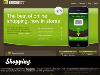 Shopping
In retail shopping, companies like »BarcodeHero« bring the concept of »checking in« from Foursquare or Gowalla to...