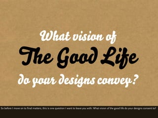 What vision of
                The Good Life
               do your designs convey?
So before I move on to final matters, ...