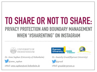 TO SHARE OR NOT TO SHARE:
PRIVACY PROTECTION AND BOUNDARY MANAGEMENT
WHEN “#SHARENTING” ON INSTAGRAM
Dr. Anne Suphan (University of Hohenheim)
@anne_suphan
eMail: anne.suphan@uni-hohenheim.de
Dr. Anatoliy Gruzd(Ryerson University)
@gruzd
eMail: gruzd@ryerson.ca
 