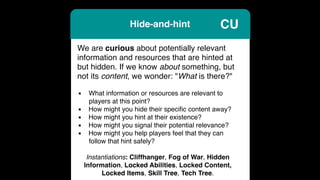 Hide-and-hint
We are curious about potentially relevant
information and resources that are hinted at
but hidden. If we know about something, but
not its content, we wonder: "What is there?"
▪ What information or resources are relevant to
players at this point?
▪ How might you hide their speciﬁc content away?
▪ How might you hint at their existence?
▪ How might you signal their potential relevance?
▪ How might you help players feel that they can
follow that hint safely?
Instantiations: Cliffhanger, Fog of War, Hidden
Information, Locked Abilities, Locked Content,
Locked Items, Skill Tree, Tech Tree.
CU
 