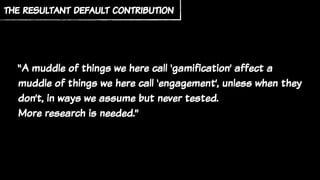 “A muddle of things we here call ‘gamification’ affect a
muddle of things we here call ‘engagement’, unless when they
don’t, in ways we assume but never tested.
More research is needed.”
the resultant default contribution
 