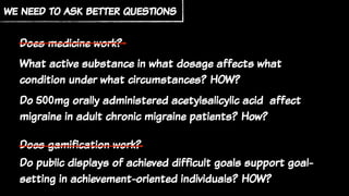 we need to ask better questions
Does medicine work?
What active substance in what dosage affects what
condition under what circumstances? HOW?
Do 500mg orally administered acetylsalicylic acid affect
migraine in adult chronic migraine patients? How?
Does gamification work?
Do public displays of achieved difficult goals support goal-
setting in achievement-oriented individuals? HOW?
 