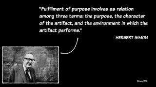 Simon, 1996
“Fulfillment of purpose involves as relation
among three terms: the purpose, the character
of the artifact, and the environment in which the
artifact performs.”
herbert simon
 
