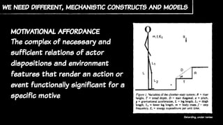 we need different, mechanistic constructs and models
Deterding, under review
motivational affordance
The complex of necessary and
sufficient relations of actor
dispositions and environment
features that render an action or
event functionally significant for a
specific motive
 