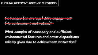 fuelling different kinds of questions
Do badges (on average) drive engagement
(via achievement motivation)?
What complex of necessary and sufficient
environmental features and actor dispositions
reliably gives rise to achievement motivation?
 