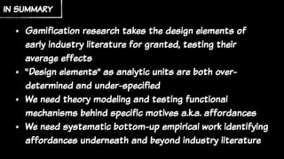 • Gamification research takes the design elements of
early industry literature for granted, testing their
average effects
• “Design elements” as analytic units are both over-
determined and under-specified
• We need theory modeling and testing functional
mechanisms behind specific motives a.k.a. affordances
• We need systematic bottom-up empirical work identifying
affordances underneath and beyond industry literature
in summary
 