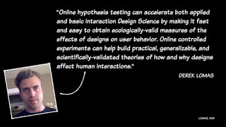 LOMAS, 2015
“Online hypothesis testing can accelerate both applied
and basic Interaction Design Science by making it fast
and easy to obtain ecologically-valid measures of the
effects of designs on user behavior. Online controlled
experiments can help build practical, generalizable, and
scientifically-validated theories of how and why designs
affect human interactions.”
derek lomas
 