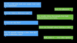 Hi, I’m a chef and read your paper. Can I ask
you a question?
Sure, my pleasure.
How do I bake a delicious cake?
Our results show that people ﬁnd high
patisserieness very tasty.
So how do I do that?
Have you thought about baking a cake?
Yes. I’m already making a cake. How do I
make a delicious cake?
Well, make it … very caky I guess?
 