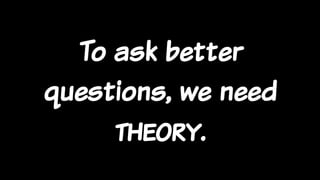 To ask better
questions, we need
theory.
 
