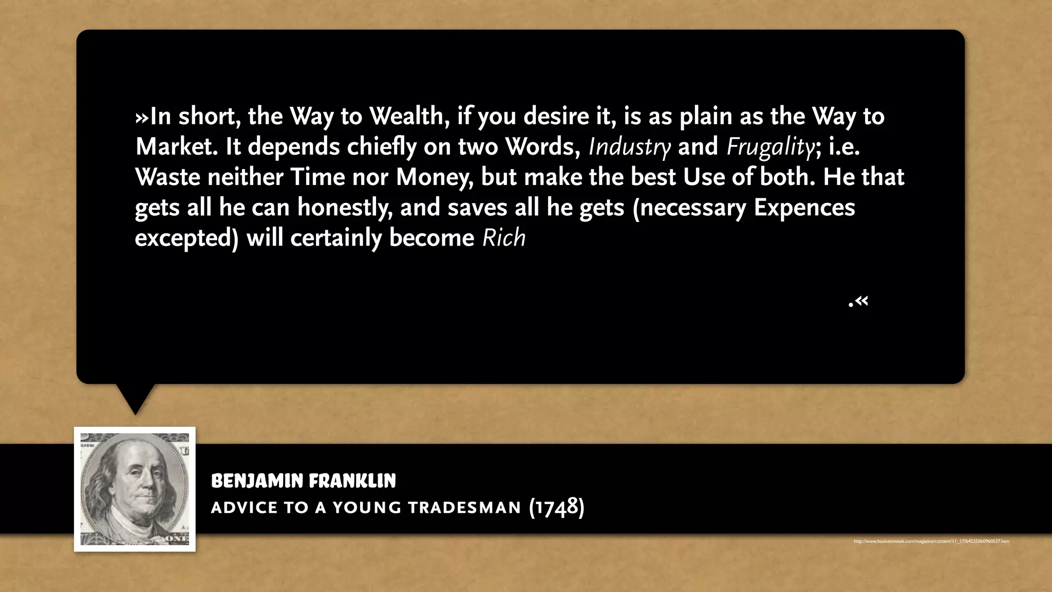 benjamin franklin
»In short, the Way to Wealth, if you desire it, is as plain as the Way to
Market. It depends chiefly on two Words, Industry and Frugality; i.e.
Waste neither Time nor Money, but make the best Use of both. He that
gets all he can honestly, and saves all he gets (necessary Expences
excepted) will certainly become Rich; If that Being who governs the
World, to whom all should look for a Blessing on their honest
Endeavours, doth not in his wise Providence otherwise determine.«
advice to a young tradesman (1748)
http://www.businessweek.com/magazine/content/11_17/b4225060960537.htm
 