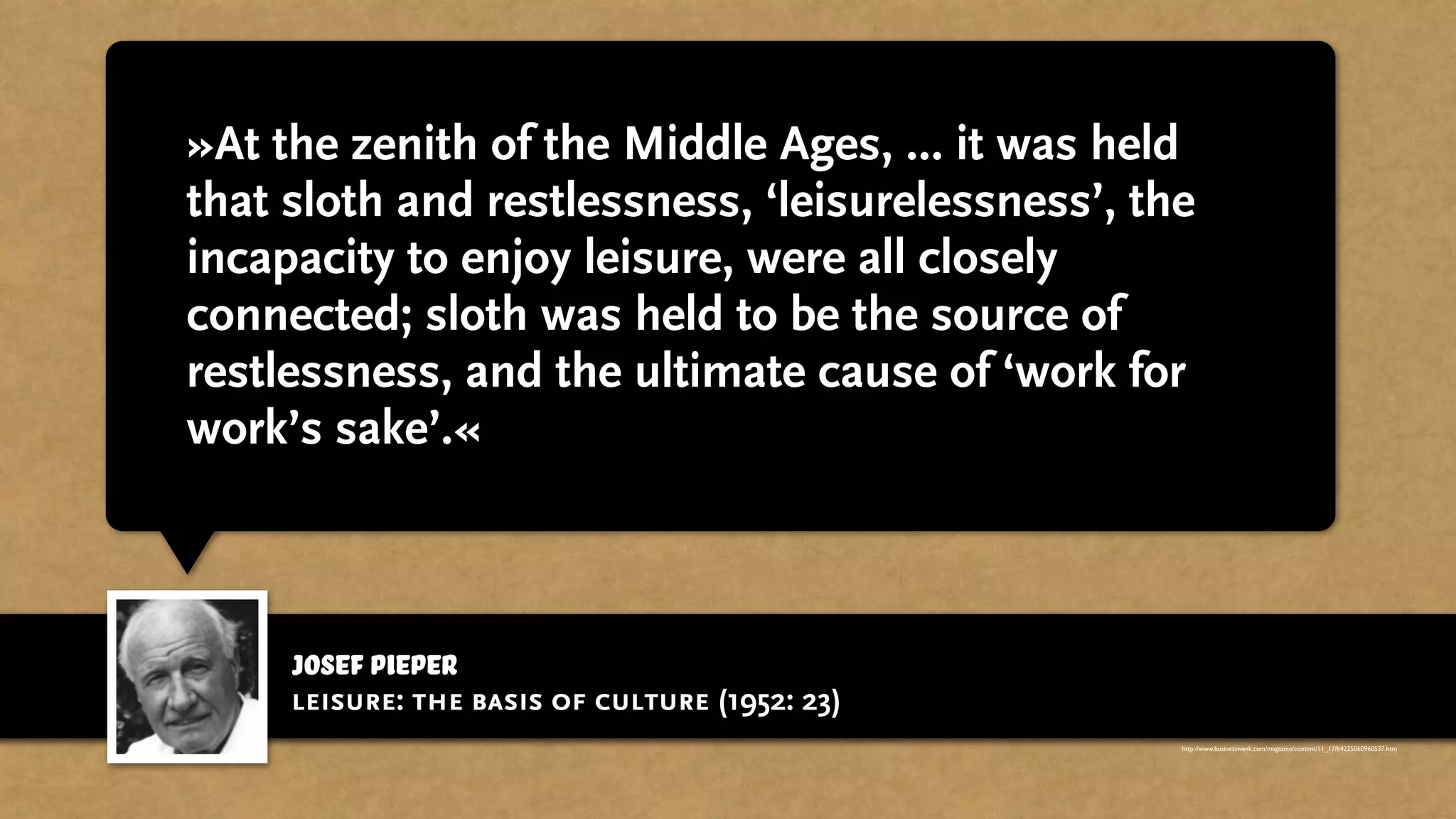 josef pieper
»At the zenith of the Middle Ages, ... it was held
that sloth and restlessness, ‘leisurelessness’, the
incapacity to enjoy leisure, were all closely
connected; sloth was held to be the source of
restlessness, and the ultimate cause of ‘work for
work’s sake’.«
leisure: the basis of culture (1952: 23)
http://www.businessweek.com/magazine/content/11_17/b4225060960537.htm
 