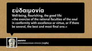 εὐδαιμονία
Well-being, flourishing, the good life:
»the exercise of the rational faculties of the soul
in conformity with excellence or virtue, or if there
be several, the best and most final one.«
Aristotle
nichomachean ethics (1098a)
 