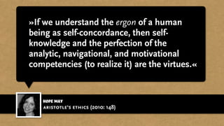 »If we understand the ergon of a human
being as self-concordance, then self-
knowledge and the perfection of the
analytic, navigational, and motivational
competencies (to realize it) are the virtues.«
Hope May
aristotle‘s ethics (2010: 148)
 