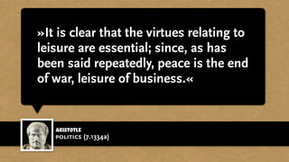 »It is clear that the virtues relating to
leisure are essential; since, as has
been said repeatedly, peace is the end
of war, leisure of business.«
Aristotle
politics (7.1334a)
 