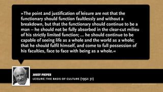 josef pieper
»The point and justification of leisure are not that the
functionary should function faultlessly and without a
breakdown, but that the functionary should continue to be a
man – he should not be fully absorbed in the clear-cut milieu
of his strictly limited function; ... he should continue to be
capable of seeing life as a whole and the world as a whole;
that he should fulfil himself, and come to full possession of
his faculties, face to face with being as a whole.«
leisure: the basis of culture (1952: 31)
http://www.businessweek.com/magazine/content/11_17/b4225060960537.htm
 