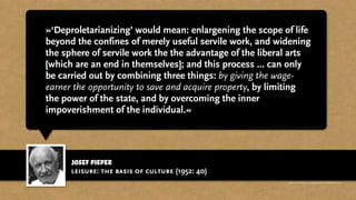 josef pieper
»‘Deproletarianizing’ would mean: enlargening the scope of life
beyond the confines of merely useful servile work, and widening
the sphere of servile work the the advantage of the liberal arts
[which are an end in themselves]; and this process ... can only
be carried out by combining three things: by giving the wage-
earner the opportunity to save and acquire property, by limiting
the power of the state, and by overcoming the inner
impoverishment of the individual.«
leisure: the basis of culture (1952: 40)
http://www.businessweek.com/magazine/content/11_17/b4225060960537.htm
 