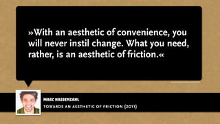 Marc Hassenzahl
»With an aesthetic of convenience, you
will never instil change. What you need,
rather, is an aesthetic of friction.«
towards an aesthetic of friction (2011)
http://www.youtube.com/watch?v=ehWdLEXSoh8
 