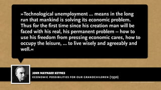 john maynard keynes
»Technological unemployment ... means in the long
run that mankind is solving its economic problem.
Thus for the first time since his creation man will be
faced with his real, his permanent problem – how to
use his freedom from pressing economic cares, how to
occupy the leisure, ... to live wisely and agreeably and
well.«
economic possibilities for our grandchildren (1930)
http://www.businessweek.com/magazine/content/11_17/b4225060960537.htm
 