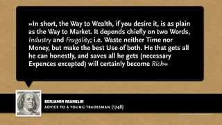 benjamin franklin
»In short, the Way to Wealth, if you desire it, is as plain
as the Way to Market. It depends chiefly on two Words,
Industry and Frugality; i.e. Waste neither Time nor
Money, but make the best Use of both. He that gets all
he can honestly, and saves all he gets (necessary
Expences excepted) will certainly become Rich«
advice to a young tradesman (1748)
http://www.businessweek.com/magazine/content/11_17/b4225060960537.htm
 