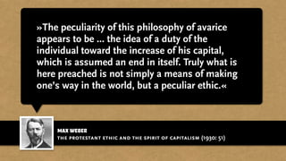 max weber
»The peculiarity of this philosophy of avarice
appears to be ... the idea of a duty of the
individual toward the increase of his capital,
which is assumed an end in itself. Truly what is
here preached is not simply a means of making
one’s way in the world, but a peculiar ethic.«
the protestant ethic and the spirit of capitalism (1930: 51)
 