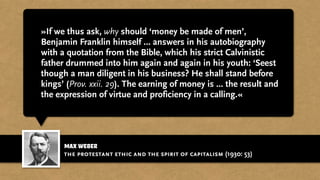 max weber
»If we thus ask, why should ‘money be made of men’,
Benjamin Franklin himself … answers in his autobiography
with a quotation from the Bible, which his strict Calvinistic
father drummed into him again and again in his youth: ‘Seest
though a man diligent in his business? He shall stand before
kings’ (Prov. xxii. 29). The earning of money is ... the result and
the expression of virtue and proficiency in a calling.«
the protestant ethic and the spirit of capitalism (1930: 53)
 