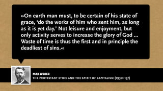 max weber
»On earth man must, to be certain of his state of
grace, ‘do the works of him who sent him, as long
as it is yet day.’ Not leisure and enjoyment, but
only activity serves to increase the glory of God ...
Waste of time is thus the first and in principle the
deadliest of sins.«
the protestant ethic and the spirit of capitalism (1930: 157)
 