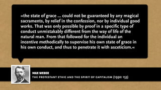 max weber
»the state of grace ... could not be guaranteed by any magical
sacraments, by relief in the confession, nor by individual good
works. That was only possible by proof in a specific type of
conduct unmistakably different from the way of life of the
natural man. From that followed for the individual an
incentive methodically to supervise his own state of grace in
his own conduct, and thus to penetrate it with asceticism.«
the protestant ethic and the spirit of capitalism (1930: 153)
 