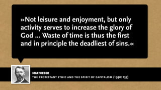 max weber
»Not leisure and enjoyment, but only
activity serves to increase the glory of
God ... Waste of time is thus the first
and in principle the deadliest of sins.«
the protestant ethic and the spirit of capitalism (1930: 157)
 