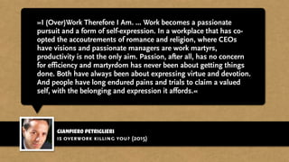 gianpiero petriglieri
»I (Over)Work Therefore I Am. ... Work becomes a passionate
pursuit and a form of self-expression. In a workplace that has co-
opted the accoutrements of romance and religion, where CEOs
have visions and passionate managers are work martyrs,
productivity is not the only aim. Passion, after all, has no concern
for efficiency and martyrdom has never been about getting things
done. Both have always been about expressing virtue and devotion.
And people have long endured pains and trials to claim a valued
self, with the belonging and expression it affords.«
is overwork killing you? (2015)
 