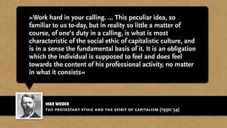max weber
»Work hard in your calling. ... This peculiar idea, so
familiar to us to-day, but in reality so little a matter of
course, of one’s duty in a calling, is what is most
characteristic of the social ethic of capitalistic culture, and
is in a sense the fundamental basis of it. It is an obligation
which the individual is supposed to feel and does feel
towards the content of his professional activity, no matter
in what it consists«
the protestant ethic and the spirit of capitalism (1930: 54)
 