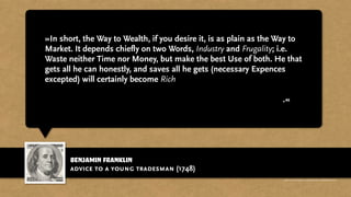 benjamin franklin
»In short, the Way to Wealth, if you desire it, is as plain as the Way to
Market. It depends chiefly on two Words, Industry and Frugality; i.e.
Waste neither Time nor Money, but make the best Use of both. He that
gets all he can honestly, and saves all he gets (necessary Expences
excepted) will certainly become Rich; If that Being who governs the
World, to whom all should look for a Blessing on their honest
Endeavours, doth not in his wise Providence otherwise determine.«
advice to a young tradesman (1748)
http://www.businessweek.com/magazine/content/11_17/b4225060960537.htm
 