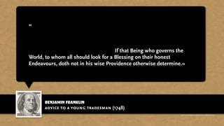 benjamin franklin
»In short, the Way to Wealth, if you desire it, is as plain as the Way to
Market. It depends chiefly on two Words, Industry and Frugality; i.e.
Waste neither Time nor Money, but make the best Use of both. He that
gets all he can honestly, and saves all he gets (necessary Expences
excepted) will certainly become Rich; If that Being who governs the
World, to whom all should look for a Blessing on their honest
Endeavours, doth not in his wise Providence otherwise determine.«
advice to a young tradesman (1748)
http://www.businessweek.com/magazine/content/11_17/b4225060960537.htm
 