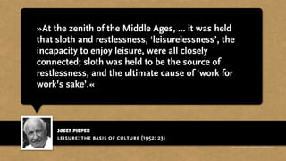 josef pieper
»At the zenith of the Middle Ages, ... it was held
that sloth and restlessness, ‘leisurelessness’, the
incapacity to enjoy leisure, were all closely
connected; sloth was held to be the source of
restlessness, and the ultimate cause of ‘work for
work’s sake’.«
leisure: the basis of culture (1952: 23)
http://www.businessweek.com/magazine/content/11_17/b4225060960537.htm
 