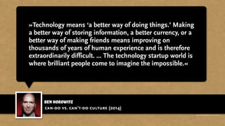 ben horowitz
»Technology means ‘a better way of doing things.’ Making
a better way of storing information, a better currency, or a
better way of making friends means improving on
thousands of years of human experience and is therefore
extraordinarily difficult. ... The technology startup world is
where brilliant people come to imagine the impossible.«
can-do vs. can’t-do culture (2014)
http://recode.net/2014/01/01/can-do-vs-cant-do-culture/
 
