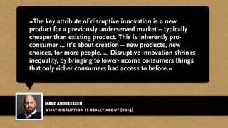 marc andreessen
»The key attribute of disruptive innovation is a new
product for a previously underserved market – typically
cheaper than existing product. This is inherently pro-
consumer ... It’s about creation – new products, new
choices, for more people. ... Disruptive innovation shrinks
inequality, by bringing to lower-income consumers things
that only richer consumers had access to before.«
what disruption is really about (2014)
http://venturebeat.com/2014/12/02/marc-andreessen-teaches-startups-what-disruption-is-really-about-in-17-tweets/
 