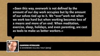 gianpiero petriglieri
»Seen this way, overwork is not defined by the
amount of our day work occupies but by the amount
of our selves tied up to it. We “over”work not when
we work too hard but when working becomes less of
a means and more of an end. When meditation,
exercise, sleep, holidays, and even parenting, are cast
as tools to make us better workers.«
is overwork killing you? (2015)
 
