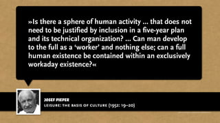 josef pieper
»Is there a sphere of human activity ... that does not
need to be justified by inclusion in a five-year plan
and its technical organization? … Can man develop
to the full as a ‘worker’ and nothing else; can a full
human existence be contained within an exclusively
workaday existence?«
leisure: the basis of culture (1952: 19–20)
http://www.businessweek.com/magazine/content/11_17/b4225060960537.htm
 