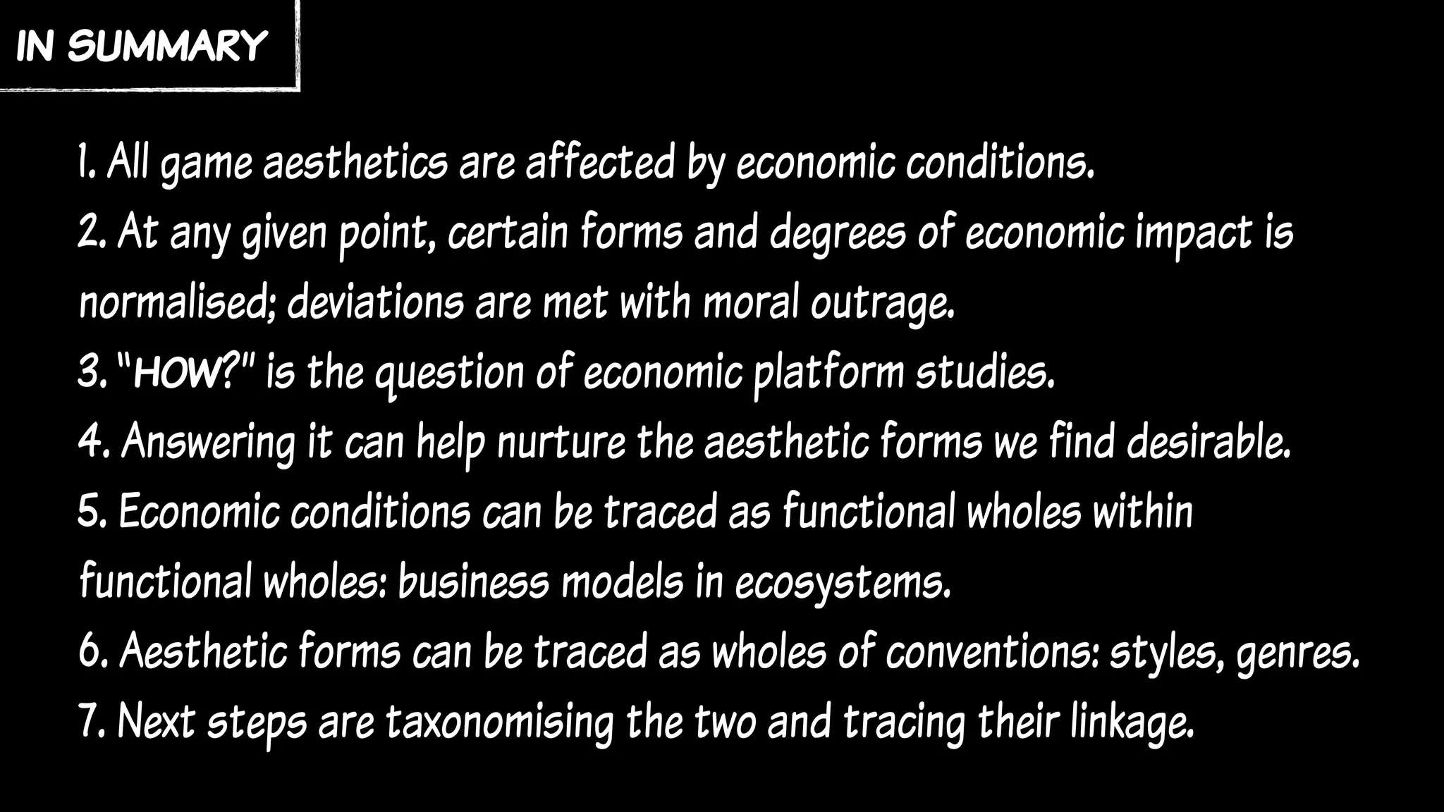 1. All game aesthetics are affected by economic conditions.
2. At any given point, certain forms and degrees of economic impact is
normalised; deviations are met with moral outrage.
3. “how?” is the question of economic platform studies.
4. Answering it can help nurture the aesthetic forms we find desirable.
5. Economic conditions can be traced as functional wholes within
functional wholes: business models in ecosystems.
6. Aesthetic forms can be traced as wholes of conventions: styles, genres.
7. Next steps are taxonomising the two and tracing their linkage.
in summary
 