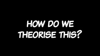 how do we
theorise this?
 