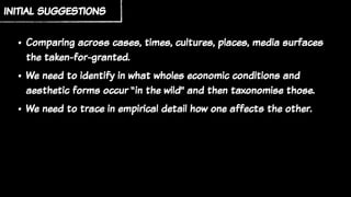 initial suggestions
• Comparing across cases, times, cultures, places, media surfaces
the taken-for-granted.
• We need to identify in what wholes economic conditions and
aesthetic forms occur “in the wild” and then taxonomise those.
• We need to trace in empirical detail how one affects the other.
 