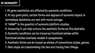 1. All game aesthetics are affected by economic conditions.
2. At any given point, certain forms and degrees of economic impact is
normalised; deviations are met with moral outrage.
3. “how?” is the question of economic platform studies.
4. Answering it can help nurture the aesthetic forms we find desirable.
5. Economic conditions can be traced as functional wholes within
functional wholes: business models in ecosystems.
6. Aesthetic forms can be traced as wholes of conventions: styles, genres.
7. Next steps are taxonomising the two and tracing their linkage.
in summary
 