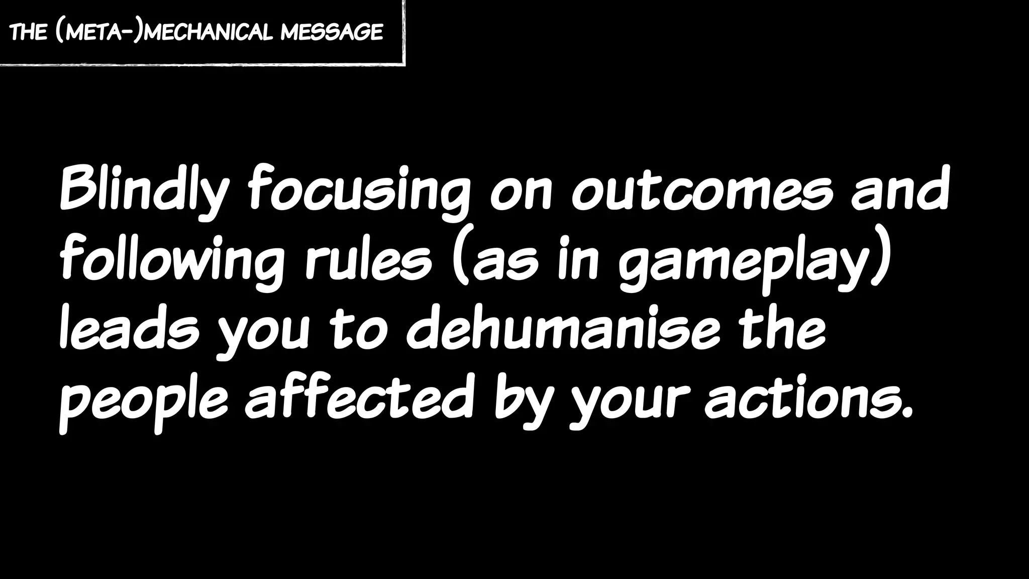 Blindly focusing on outcomes and
following rules (as in gameplay)
leads you to dehumanise the
people affected by your actions.
the (meta-)mechanical message
 
