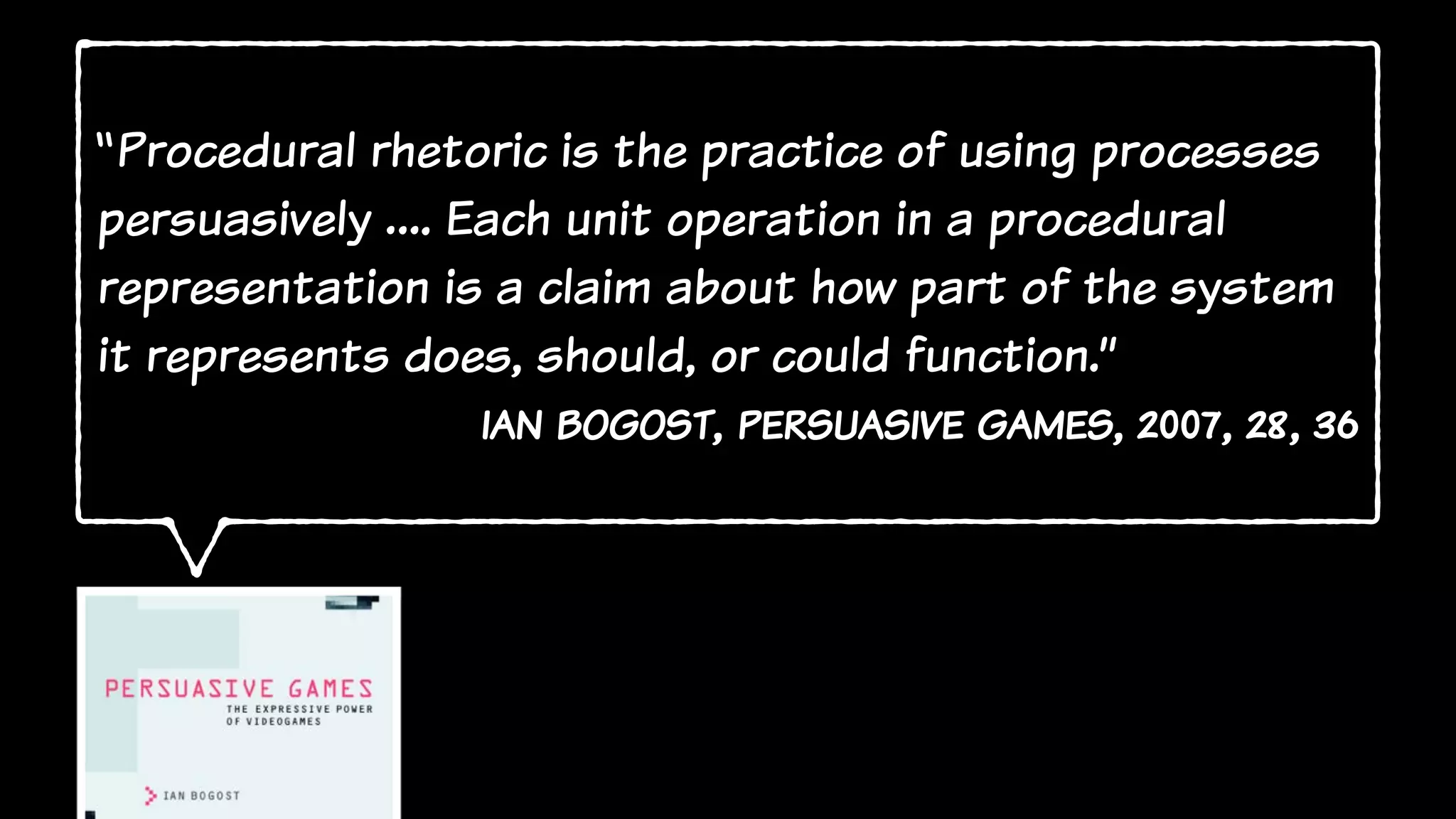 “Procedural rhetoric is the practice of using processes
persuasively …. Each unit operation in a procedural
representation is a claim about how part of the system
it represents does, should, or could function.”
ian bogost, persuasive games, 2007, 28, 36
 