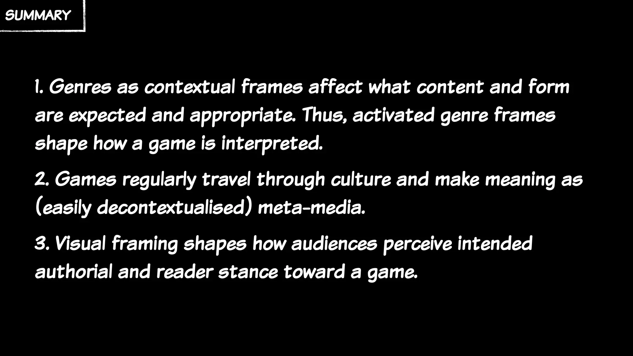 summary
1. Genres as contextual frames affect what content and form
are expected and appropriate. Thus, activated genre frames
shape how a game is interpreted.
2. Games regularly travel through culture and make meaning as
(easily decontextualised) meta-media.
3. Visual framing shapes how audiences perceive intended
authorial and reader stance toward a game.
 