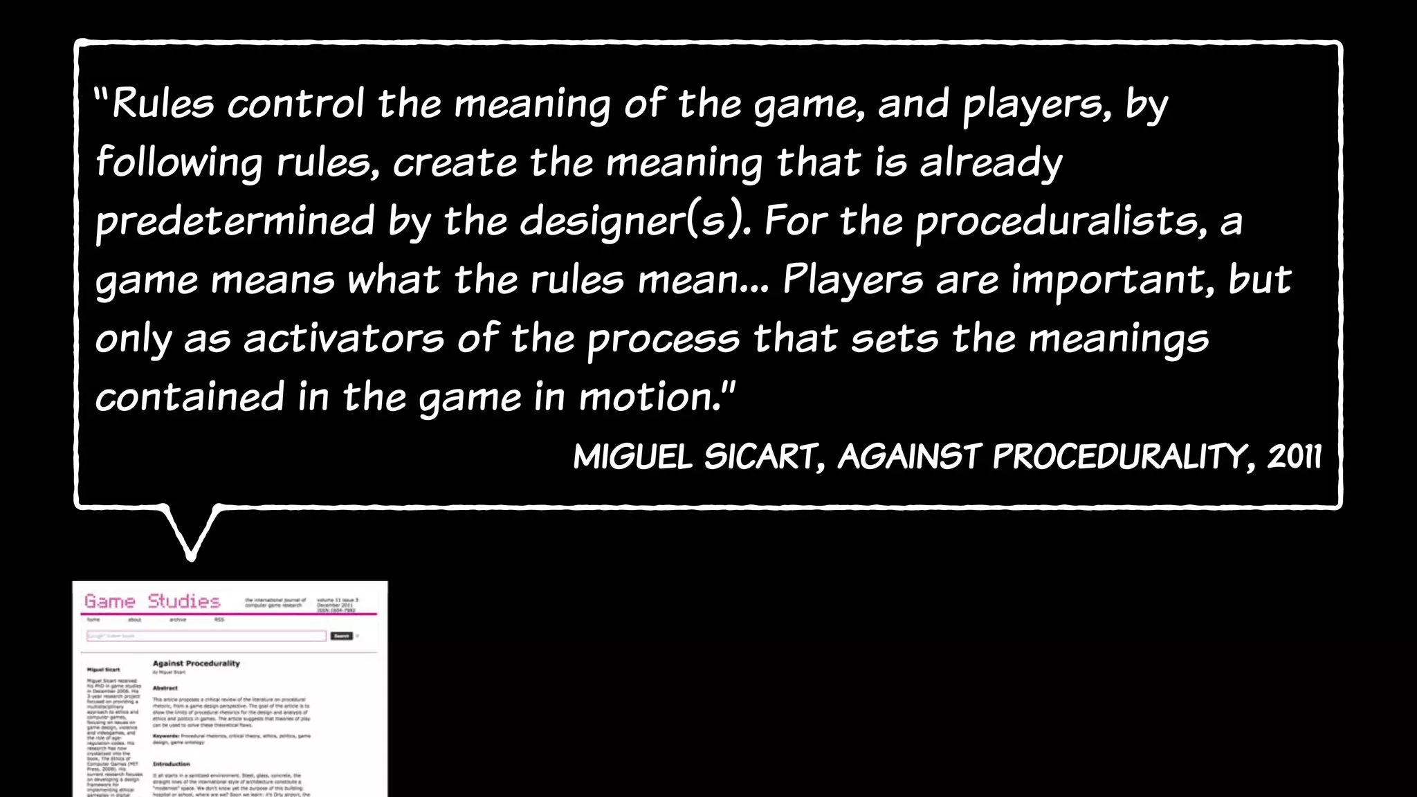 “Rules control the meaning of the game, and players, by
following rules, create the meaning that is already
predetermined by the designer(s). For the proceduralists, a
game means what the rules mean… Players are important, but
only as activators of the process that sets the meanings
contained in the game in motion.”
miguel sicart, against procedurality, 2011
 