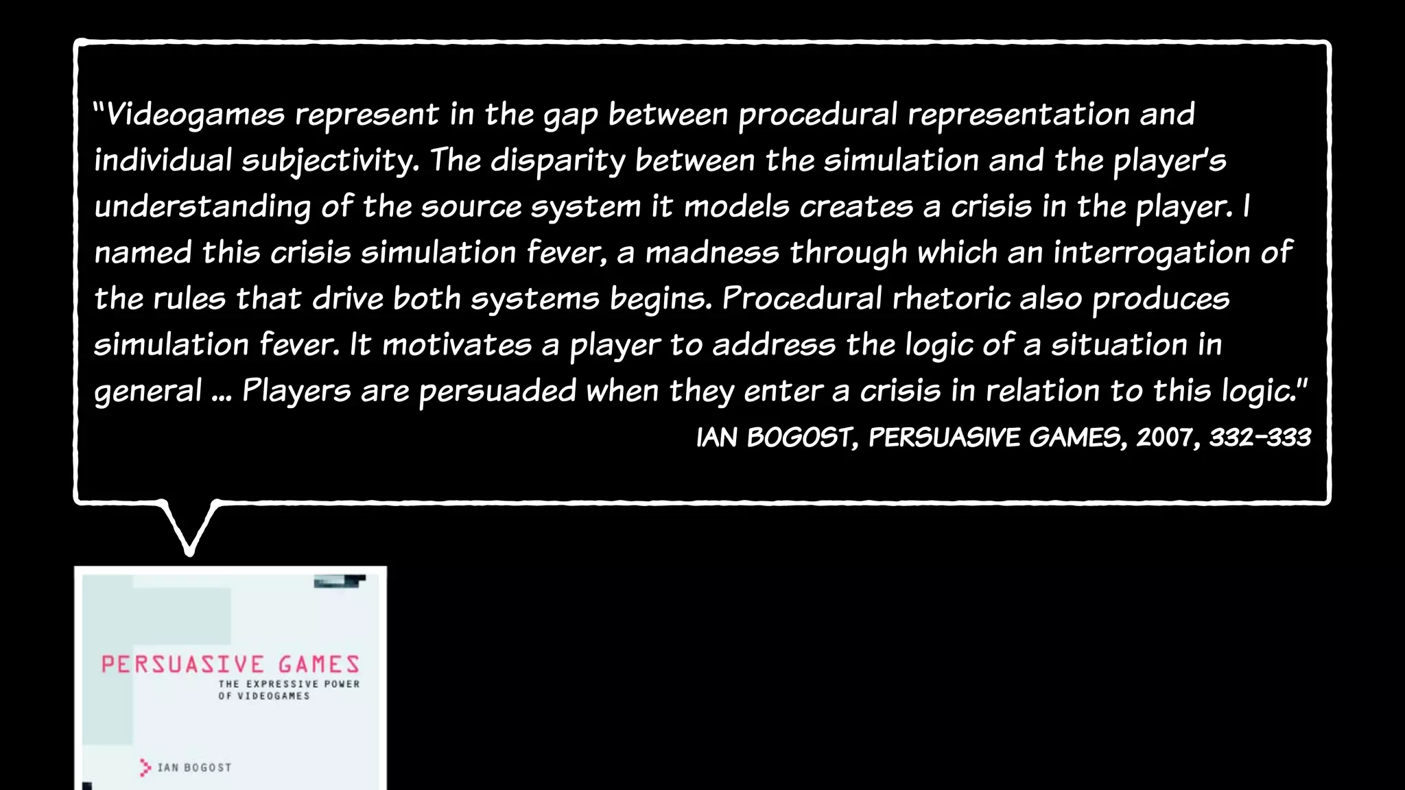 “Videogames represent in the gap between procedural representation and
individual subjectivity. The disparity between the simulation and the player’s
understanding of the source system it models creates a crisis in the player. I
named this crisis simulation fever, a madness through which an interrogation of
the rules that drive both systems begins. Procedural rhetoric also produces
simulation fever. It motivates a player to address the logic of a situation in
general ... Players are persuaded when they enter a crisis in relation to this logic.”
ian bogost, persuasive games, 2007, 332-333
 